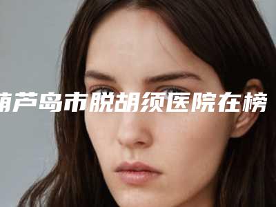 葫芦岛市脱胡须医院在榜名单推荐十家口碑 实力皆在线的医院名单-龙港元氏星美汇医疗美容整形效果拉满~