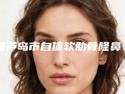 葫芦岛市自体软肋骨隆鼻价格(价目)表人气2025-葫芦岛市自体软肋骨隆鼻要准备多少钱