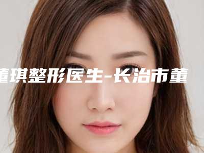 董琪整形医生-长治市董琪医生内窥镜假体丰胸术名至实归位列第一