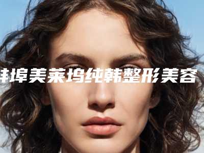 蚌埠美莱坞纯韩整形美容医院,蚌埠韩美医疗美容实力pk大对比