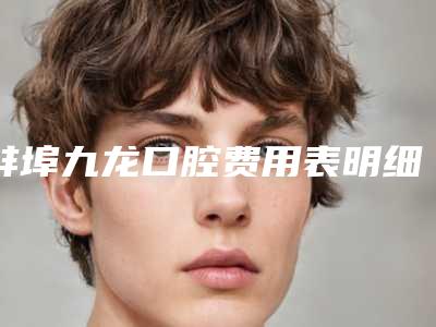 蚌埠九龙口腔费用表明细2025新版出炉-附坚固牙齿案例
