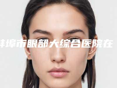 蚌埠市眼部大综合医院在榜清单怎么预约面诊-蚌埠市眼部大综合整形医院