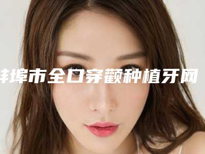 蚌埠市全口穿颧种植牙网红价格表人气曝光-蚌埠市全口穿颧种植牙价格