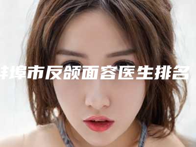 蚌埠市反颌面容医生排名_推荐TOP8包含了公立私立_PK局-程新德主治医师医生