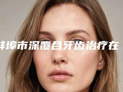 蚌埠市深覆合牙齿治疗在榜清单前10强人气测评-蚌埠市深覆合牙齿治疗口腔医生