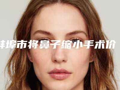 蚌埠市将鼻子缩小手术价格(收费标准)新版来袭-蚌埠市将鼻子缩小手术价格是多少钱