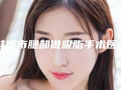 蚌埠市腿部做吸脂手术医生排名前十佳最新排序公布-蚌埠市马国驹整形医生