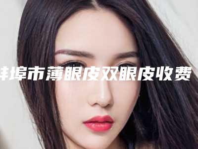 蚌埠市薄眼皮双眼皮收费标准2025预览-均价薄眼皮双眼皮11162元