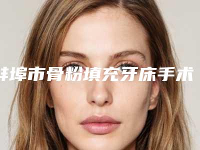 蚌埠市骨粉填充牙床手术在榜清单前十精选发布-蚌埠市骨粉填充牙床手术口腔医生