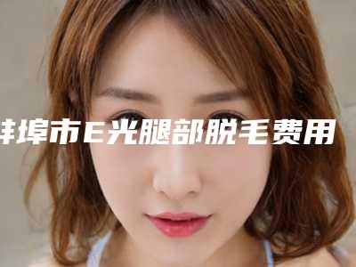 蚌埠市E光腿部脱毛费用表明细新版详细上线-均价E光腿部脱毛19272元