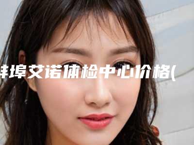 蚌埠艾诺体检中心价格(收费标准)2025版线上咨询