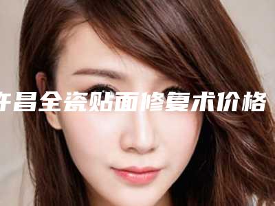 许昌全瓷贴面修复术价格介绍_许昌全瓷贴面修复术是什么价位