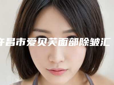 许昌市爱贝芙面部除皱汇聚前五的三甲医院（许昌市爱贝芙面部除皱整形医院）