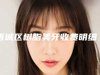 西城区树脂美牙收费明细有名曝光(树脂美牙均价为:2507元)