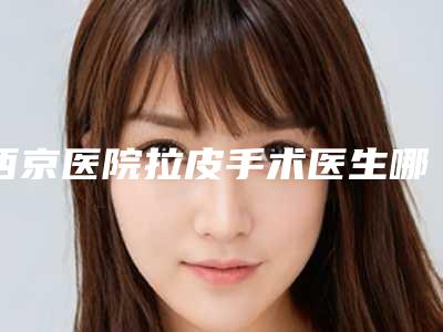 西京医院拉皮手术医生哪个好五大实力专家名单展示
