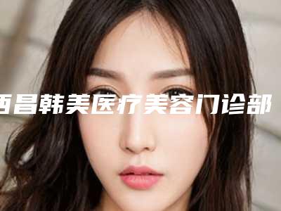 西昌韩美医疗美容门诊部价格(价目)表终.极一览附开下颚手术案例