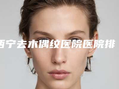 西宁去木偶纹医院医院排行榜新鲜出炉价格表年!西宁友健医院等ta们技术好性价比高