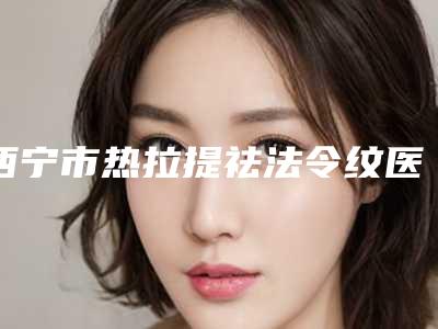 西宁市热拉提祛法令纹医院排名前十强对比选择(青大附院提供更好的保障)