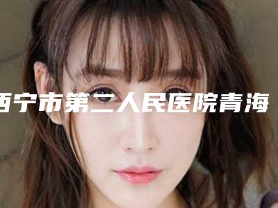 西宁市第二人民医院青海大学医学院小桥分院医生比较好的有那些-价格(收费标准)2025版医生公示