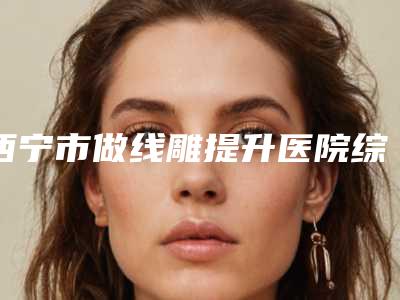 西宁市做线雕提升医院综合实力前十口碑排行榜全是实力派(西宁市做线雕提升整形医院)