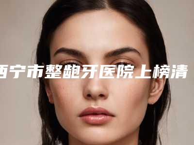 西宁市整龅牙医院上榜清单top10一览榜单公布(西宁市整龅牙口腔医院无论是实力、口碑都值得推荐)