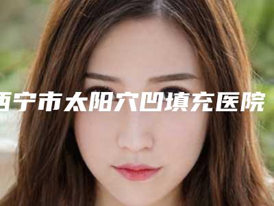 西宁市太阳穴凹填充医院排名前十佳强中手（西宁市太阳穴凹填充整形医院）
