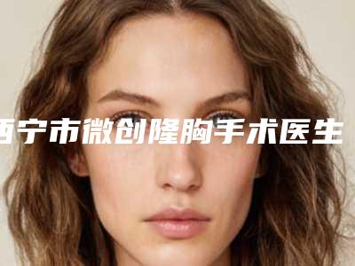 西宁市微创隆胸手术医生上榜名单前十佳安利-西宁市微创隆胸手术医生