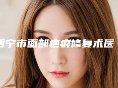 西宁市面部疤痕修复术医院排名榜前十佳全新阵容发布（西宁辛医生医疗美容门诊部擅长各种风格）