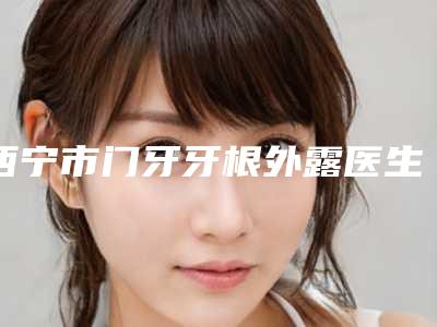 西宁市门牙牙根外露医生排名十强年度公开-西宁市门牙牙根外露口腔医生