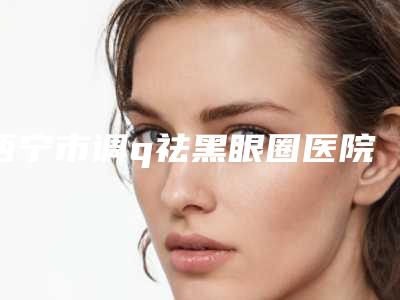 西宁市调q祛黑眼圈医院排名榜top10强权威机构推荐-西宁绣妤医疗美容