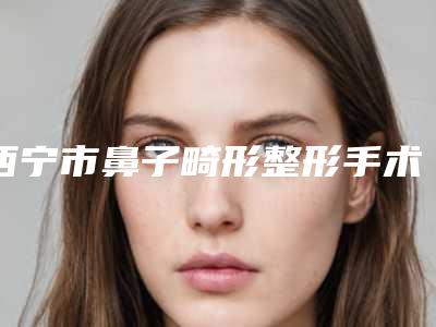 西宁市鼻子畸形整形手术医生排名榜top10哪个服务比较好-王玉生医生专业靠谱有实力