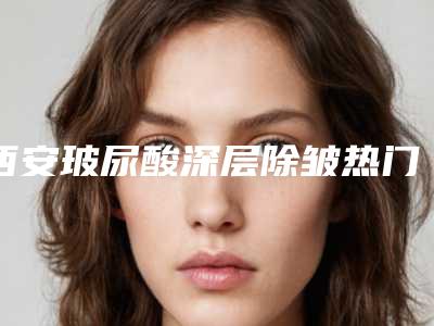 西安玻尿酸深层除皱热门医院排行榜:前沿技术与效果的五佳选择及前三甲详述!