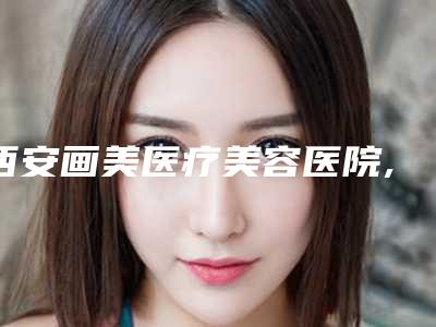 西安画美医疗美容医院,西安美托邦医疗美容诊所分析哪家效果更好