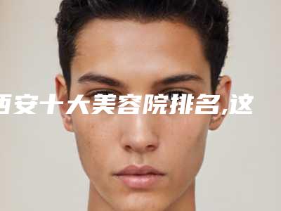 西安十大美容院排名,这些口碑医院值得一览