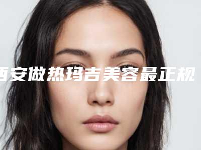 西安做热玛吉美容最正规的公立医院是哪个?