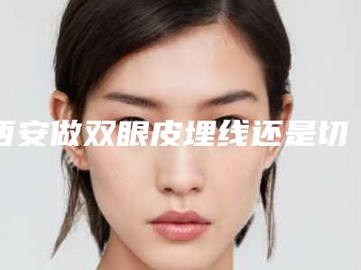 西安做双眼皮埋线还是切开好(西安做双眼皮埋线手术哪里的医院最好)