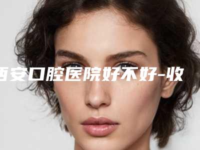 西安口腔医院好不好-收费标准免费咨询