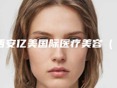西安亿美国际医疗美容(专业的医疗美容机构介绍)