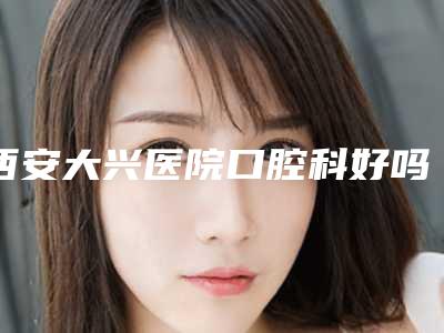 西安大兴医院口腔科好吗-收费明细2025火速一览