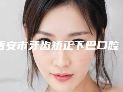 西安市牙齿矫正下巴口腔医生上榜清单上榜值得一看-西安市牙齿矫正下巴医生一起来看看哪些牛