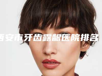 西安市牙齿露龈医院排名榜前三前十（西安市牙齿露龈口腔医院是技术实力派）