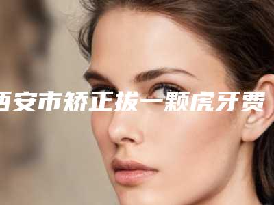西安市矫正拔一颗虎牙费用表明细2025新版本(矫正拔一颗虎牙均价为:875元)