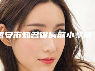 西安市知名嘴唇缩小整形手术医院-西安市嘴唇缩小整形手术医院上榜清单前十强精华帖