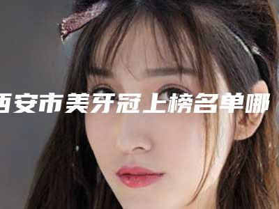西安市美牙冠上榜名单哪个好网友真实反馈-西安市美牙冠口腔医生