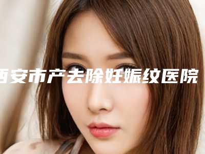 西安市产去除妊娠纹医院上榜清单综合实力前十强有哪家-西安玉堂春医学微整形