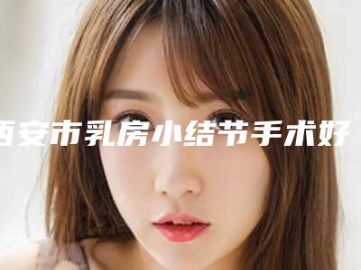 西安市乳房小结节手术好的整形医院(西安品格医疗美容收获好评排榜一)