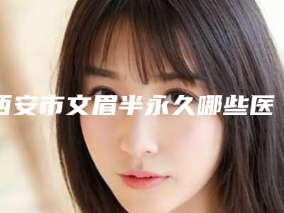 西安市文眉半永久哪些医院好(西安市文眉半永久医院排名榜前十优势占尽)