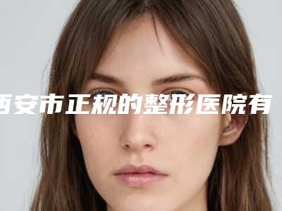 西安市正规的整形医院有哪几个(西安市第九医院整形美容科比较靠谱)