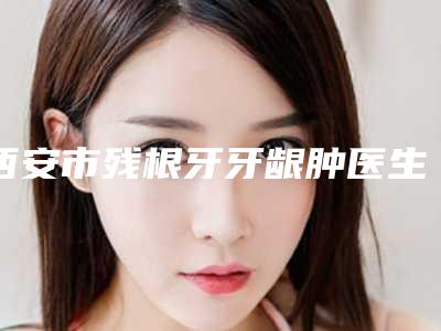 西安市残根牙牙龈肿医生排行top10网友力挺-西安市赵玺荣口腔医生