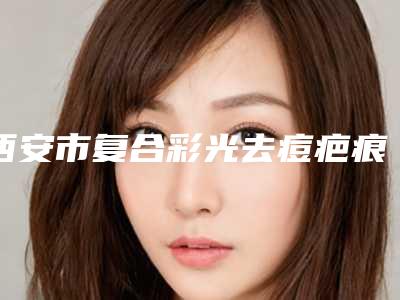 西安市复合彩光去痘疤痕医院口碑榜top10强全面覆盖-排名靠前西安市整形医院